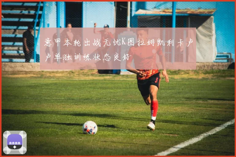 意甲本轮出战无忧K图拉姆凯利卡卢卢单独训练状态良好