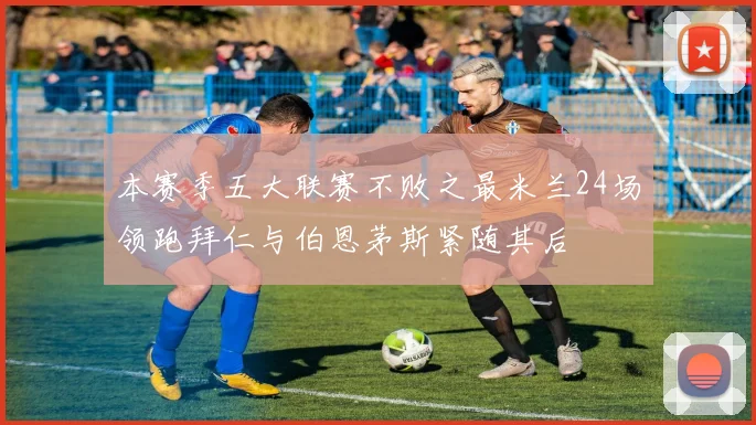 本赛季五大联赛不败之最米兰24场领跑拜仁与伯恩茅斯紧随其后