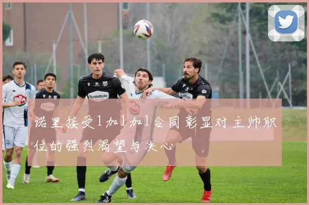 诺里接受1加1加1合同彰显对主帅职位的强烈渴望与决心