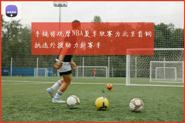 李楠将观摩NBA夏季联赛为北京首钢挑选外援助力新赛季