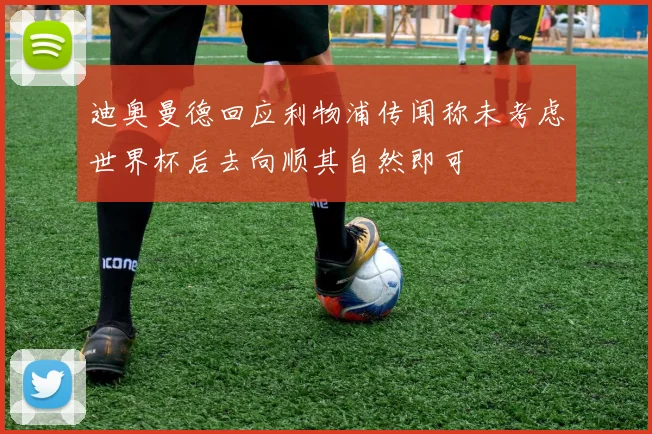 迪奥曼德回应利物浦传闻称未考虑世界杯后去向顺其自然即可