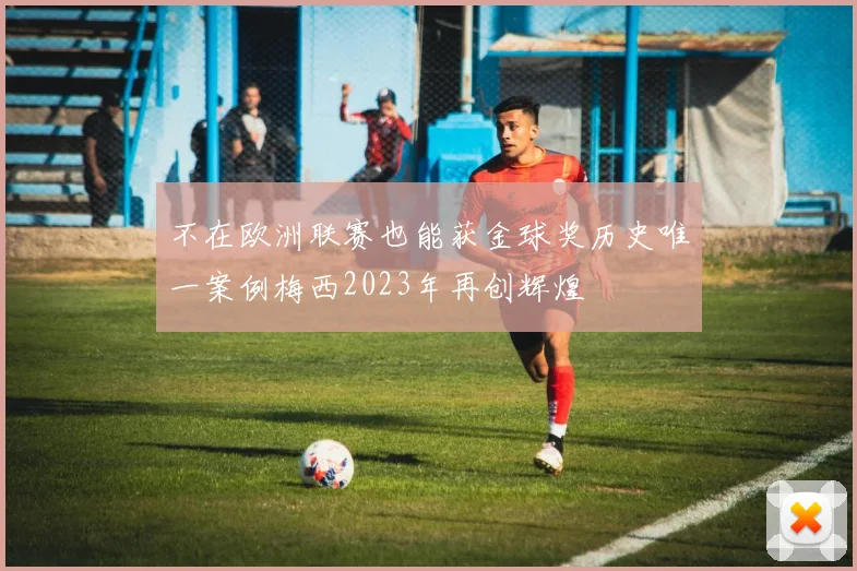 不在欧洲联赛也能获金球奖历史唯一案例梅西2023年再创辉煌