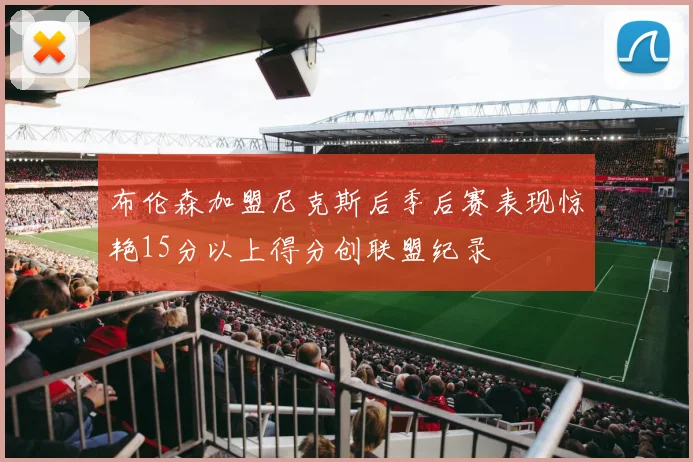 布伦森加盟尼克斯后季后赛表现惊艳15分以上得分创联盟纪录