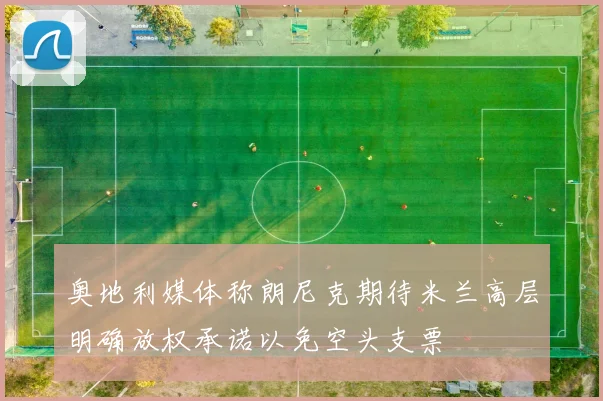 奥地利媒体称朗尼克期待米兰高层明确放权承诺以免空头支票