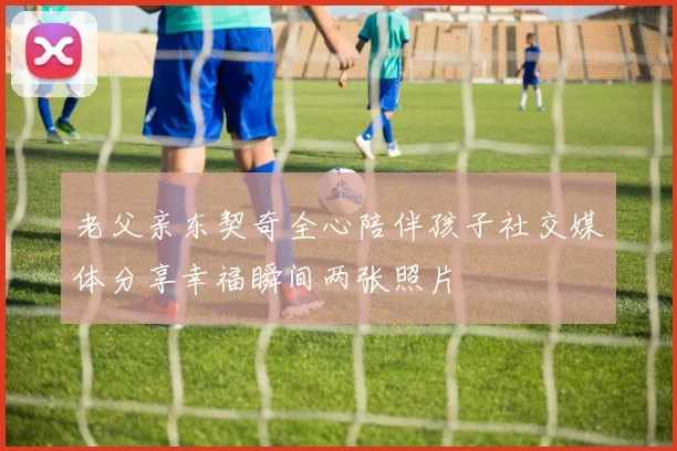 老父亲东契奇全心陪伴孩子社交媒体分享幸福瞬间两张照片