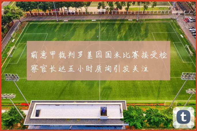 前意甲裁判罗基因国米比赛接受检察官长达五小时质询引发关注