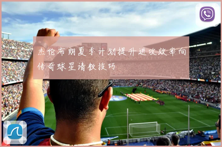 杰伦布朗夏季计划提升进攻效率向传奇球星请教技巧
