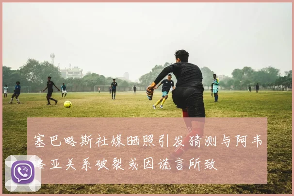 塞巴略斯社媒晒照引发猜测与阿韦洛亚关系破裂或因谎言所致