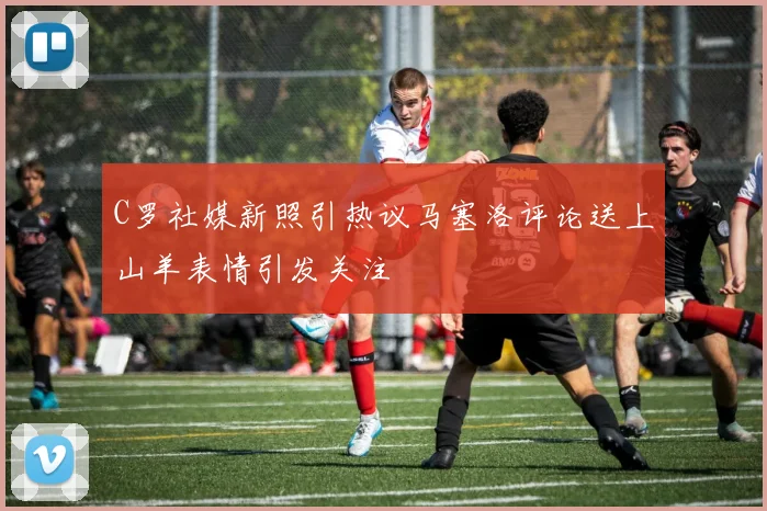 C罗社媒新照引热议马塞洛评论送上山羊表情引发关注