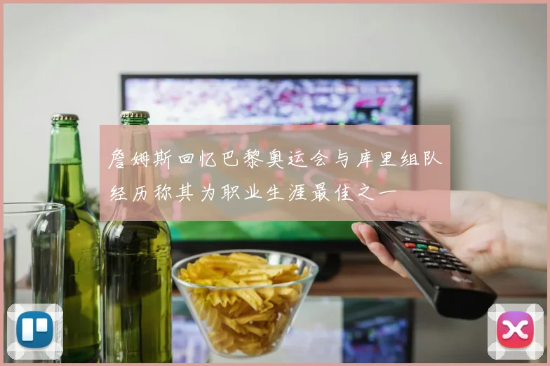 詹姆斯回忆巴黎奥运会与库里组队经历称其为职业生涯最佳之一