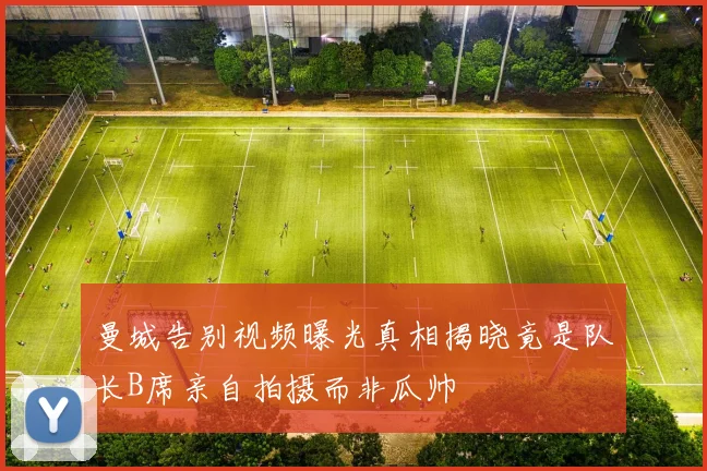 曼城告别视频曝光真相揭晓竟是队长B席亲自拍摄而非瓜帅