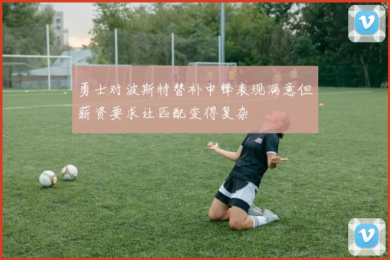 勇士对波斯特替补中锋表现满意但薪资要求让匹配变得复杂