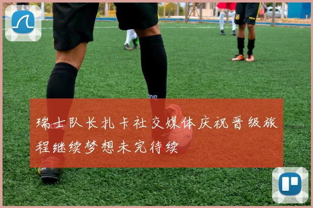 瑞士队长扎卡社交媒体庆祝晋级旅程继续梦想未完待续